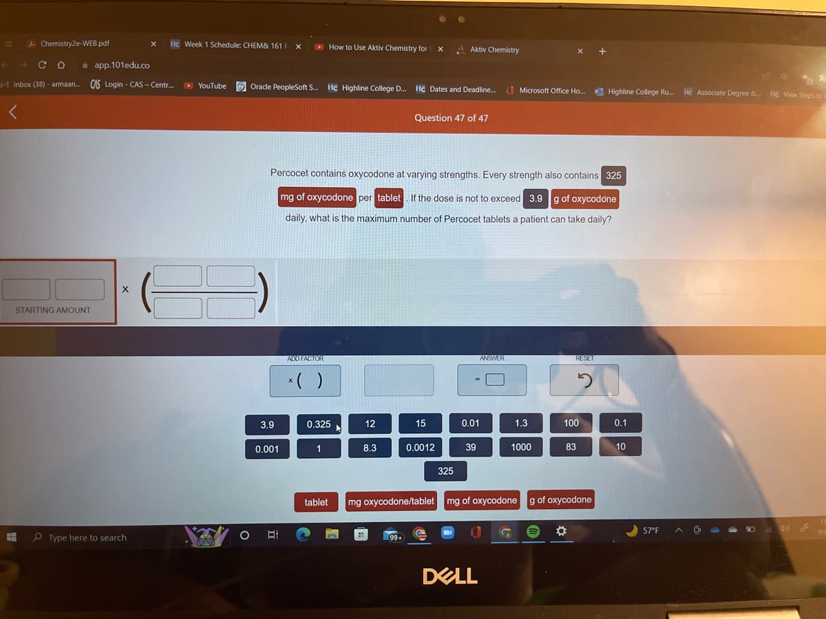 H
Chemistry2e-WEB.pdf
← CO
app.101edu.co
Inbox (38) - armaan... CAS Login - CAS-Centr... ▸ YouTube
STARTING AMOUNT
X
X IIc Week 1 Schedule: CHEM& 161 F X
Type here to search
Oracle PeopleSoft S... Hc
O
3.9
0.001
A
ADD FACTOR
x( )
How to Use Aktiv Chemistry for
0.325
1
C
Hc Highline
Percocet contains oxycodone at varying strengths. Every strength also contains 325
mg of oxycodone per tablet. If the dose is not to exceed 3.9 g of oxycodone
daily, what is the maximum number of Percocet tablets a patient can take daily?
tablet
Highline College
►
12
College D... Hc Dates and Deadline... Microsoft Office Ho...
D...
8.3
X
99+
Question 47 of 47
15
Aktiv Chemistry
0.0012
325
0.01
39
ANSWER
DELL
1.3
S
1000
X +
RESET
83
mg oxycodone/tablet mg of oxycodone g of oxycodone
100
✡
2
Highline College Ru...
0.1
10
57°F
llc Associate Degree &... Ic View Steps to
Q
9/2