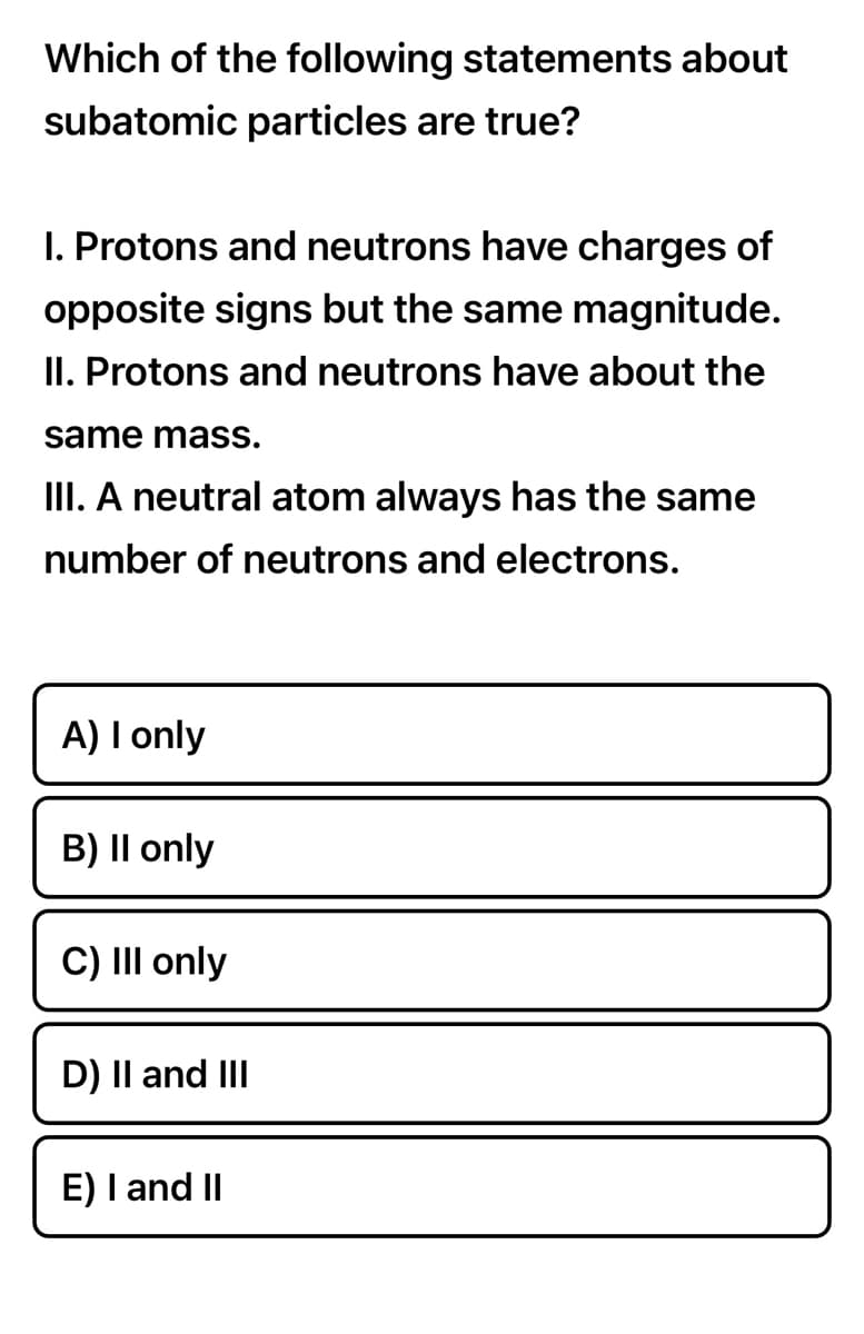 Which of the following statements about
subatomic particles are true?
I. Protons and neutrons have charges of
opposite signs but the same magnitude.
II. Protons and neutrons have about the
same mass.
III. A neutral atom always has the same
number of neutrons and electrons.
A) I only
B) II only
C) III only
D) II and III
E) I and II