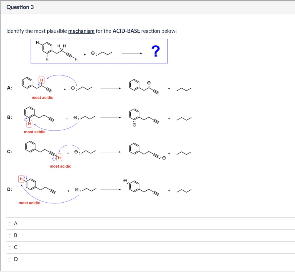 Question 3
Identify the most plausible mechanism for the ACID-BASE reaction below:
A:
B:
C:
D:
most acidic
most acidic
most acidic
Α
ABCD
ов
HH
H
most acidic
Q
?