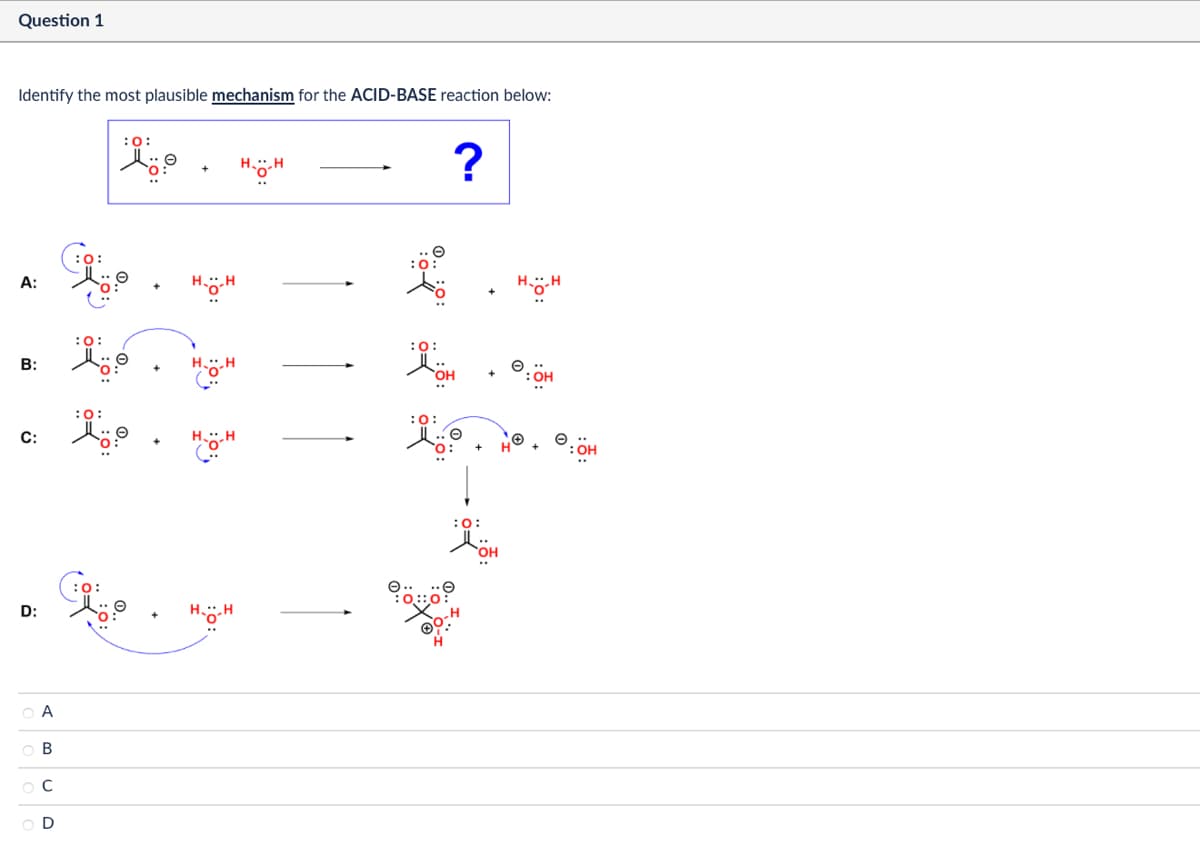 Question 1
Identify the most plausible mechanism for the ACID-BASE reaction below:
:0:
A:
0:
HH
B:
:0:
C:
:0:
D:
0:
Α
ABCD
н--н
?
:0:
HH
Дон
OH
HH
:0:
:0:
HH