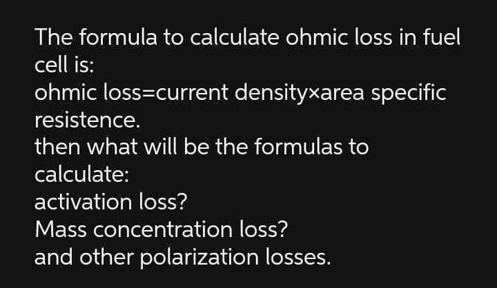 The formula to calculate ohmic loss in fuel
cell is:
ohmic loss=current densityxarea specific
resistence.
then what will be the formulas to
calculate:
activation loss?
Mass concentration loss?
and other polarization losses.
