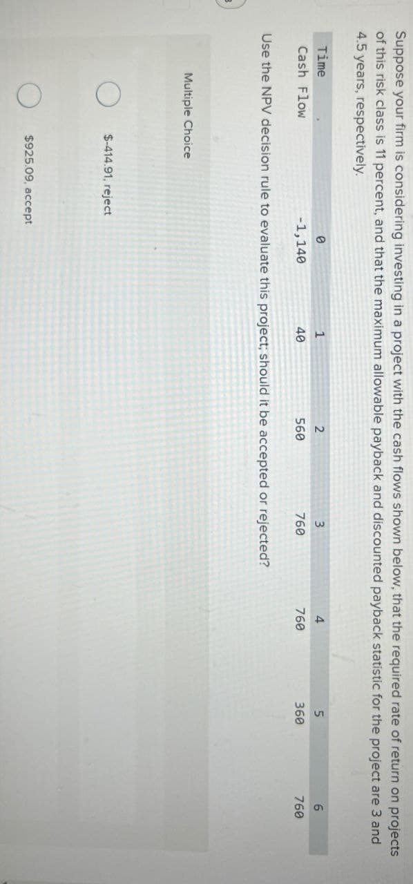 Suppose your firm is considering investing in a project with the cash flows shown below, that the required rate of return on projects
of this risk class is 11 percent, and that the maximum allowable payback and discounted payback statistic for the project are 3 and
4.5 years, respectively.
Time
Cash Flow
0
1
2
3
4
5
6
-1,140
40
560
760
760
360
760
Use the NPV decision rule to evaluate this project; should it be accepted or rejected?
Multiple Choice
О $-414.91, reject
O
$925.09, accept