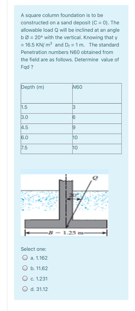 A square column foundation is to be
constructed on a sand deposit (C = 0). The
allowable load Q will be inclined at an angle
bØ = 20° with the vertical. Knowing that y
= 16.5 KN/ m3 and Df = 1 m. The standard
Penetration numbers N60 obtained from
the field are as follows. Determine value of
Fqd ?
Depth (m)
W60
1.5
3
3.0
16
4.5
6.0
10
7.5
10
B- 1.25 m-
Select one:
a. 1.162
b. 11.62
c. 1.231
O d. 31.12
