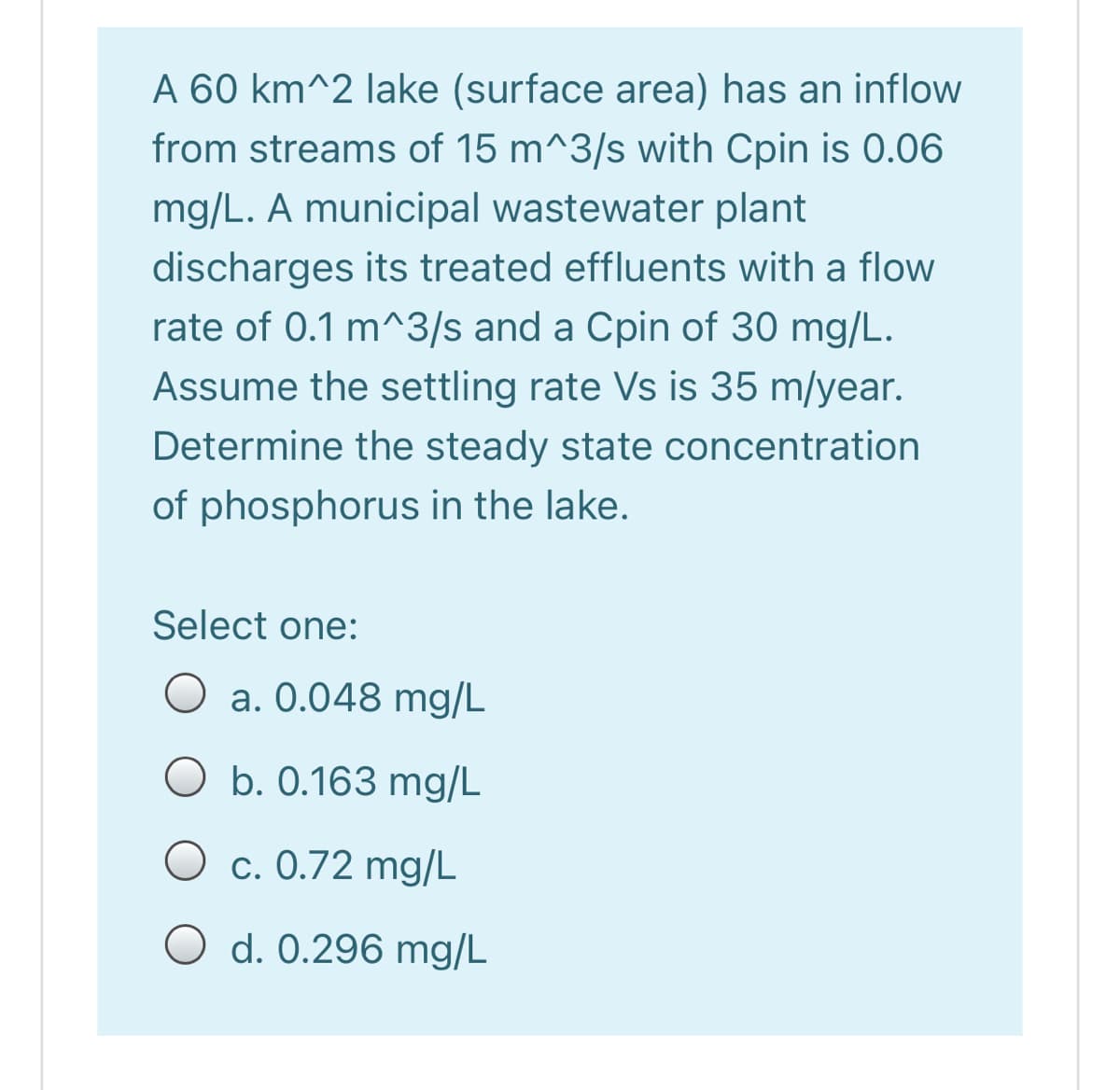 A 60 km^2 lake (surface area) has an inflow
from streams of 15 m^3/s with Cpin is 0.06
mg/L. A municipal wastewater plant
discharges its treated effluents with a flow
rate of 0.1 m^3/s and a Cpin of 30 mg/L.
Assume the settling rate Vs is 35 m/year.
Determine the steady state concentration
of phosphorus in the lake.
Select one:
O a. 0.048 mg/L
O b. 0.163 mg/L
c. 0.72 mg/L
O d. 0.296 mg/L
