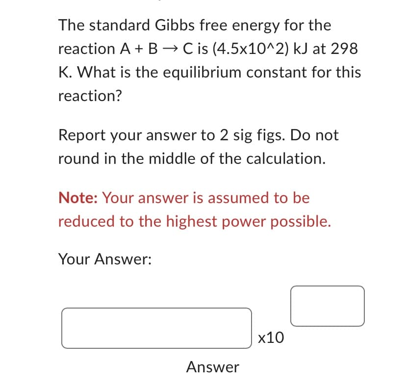 **Equilibrium Constant Calculation**

**Problem Statement:**

The standard Gibbs free energy for the reaction \( A + B \rightarrow C \) is \( (4.5 \times 10^2) \) kJ at 298 K. What is the equilibrium constant for this reaction?

**Instructions:**

- Report your answer to 2 significant figures. Do not round in the middle of the calculation.
- **Note:** Your answer is assumed to be reduced to the highest power possible.

**Answer Field:**

Provide your computed answer in the format below:

\[
\text{Your Answer:} \quad \boxed{ \qquad } \times 10^{\boxed{ \qquad }}
\]