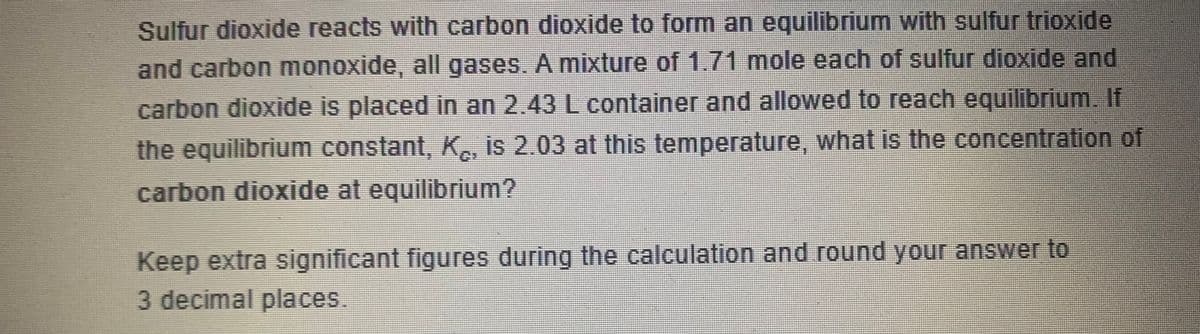 **Chemical Equilibrium Problem**

**Problem Statement:**

Sulfur dioxide reacts with carbon dioxide to form an equilibrium with sulfur trioxide and carbon monoxide, all gases. A mixture of 1.71 moles each of sulfur dioxide and carbon dioxide is placed in a 2.43 L container and allowed to reach equilibrium. If the equilibrium constant, \( K_c \), is 2.03 at this temperature, what is the concentration of carbon dioxide at equilibrium?

**Instructions:**
- Keep extra significant figures during the calculation and round your answer to 3 decimal places.
