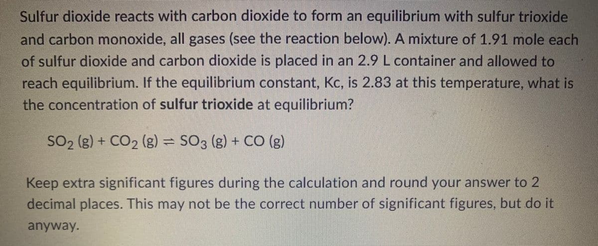 **Chemical Equilibrium and Concentration Calculation**

Sulfur dioxide reacts with carbon dioxide to form an equilibrium with sulfur trioxide and carbon monoxide, all gases (see the reaction below). A mixture of 1.91 moles each of sulfur dioxide and carbon dioxide is placed in a 2.9-liter container and allowed to reach equilibrium. If the equilibrium constant, Kc, is 2.83 at this temperature, what is the concentration of sulfur trioxide at equilibrium?

\[ \text{SO}_2 \, (g) + \text{CO}_2 \, (g) \rightleftharpoons \text{SO}_3 \, (g) + \text{CO} \, (g) \]

**Solution Approach:**
1. **Initial Moles and Concentrations**: 
   - Initial moles of SO2 = 1.91 moles
   - Initial moles of CO2 = 1.91 moles
   - Volume of the container = 2.9 L

   Initial concentrations:
   \[ [\text{SO}_2]_0 = \frac{1.91 \, \text{moles}}{2.9 \, \text{L}} \]
   \[ [\text{CO}_2]_0 = \frac{1.91 \, \text{moles}}{2.9 \, \text{L}} \]

2. **Setting Up the ICE Table**:
   - I (Initial): Concentrations before the reaction starts.
   - C (Change): Change in concentrations as the system moves to equilibrium.
   - E (Equilibrium): Concentrations when the system reaches equilibrium.

   | Species     | Initial (M)             | Change (M) | Equilibrium (M)          |
   | ------------|-------------------------|------------|--------------------------|
   | SO2         | 0.659                   | -x         | 0.659 - x                |
   | CO2         | 0.659                   | -x         | 0.659 - x                |
   | SO3         | 0                       | +x         | x                        |
   | CO          | 0                       | +x         | x                        |

3. **Equilibrium Expression**:
   \[ K_c = \frac{[\text{SO}_3][\text{CO}]}{[\text{