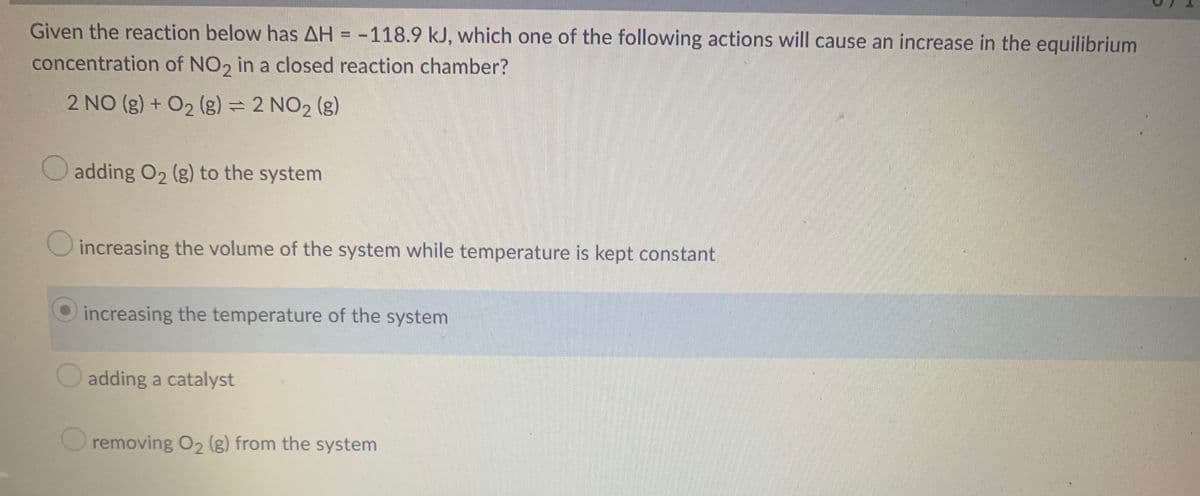 Given the reaction below has AH = -118.9 kJ, which one of the following actions will cause an increase in the equilibrium
concentration of NO2 in a closed reaction chamber?
2 NO(g) + O₂ (g) = 2 NO₂ (g)
adding O₂ (g) to the system
increasing the volume of the system while temperature is kept constant
increasing the temperature of the system
adding a catalyst
removing O₂ (g) from the system