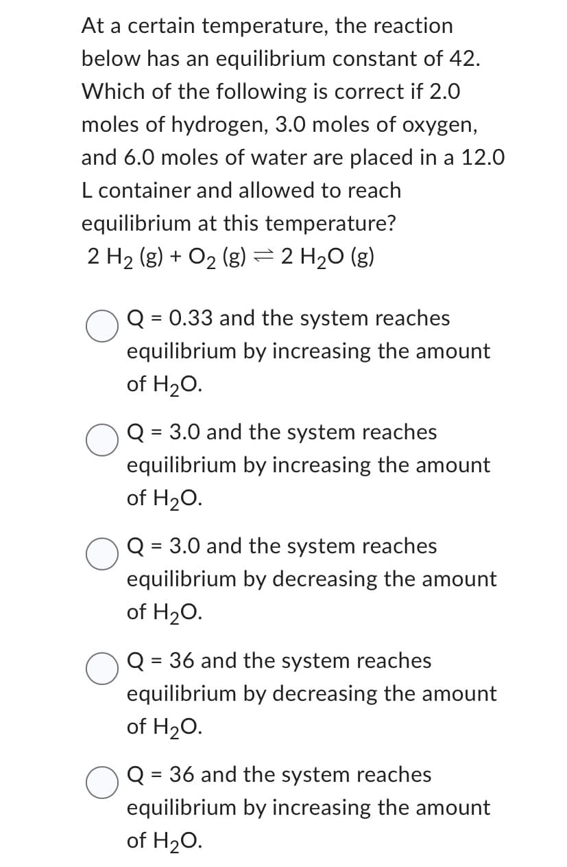 At a certain temperature, the reaction below has an equilibrium constant of 42. Which of the following is correct if 2.0 moles of hydrogen, 3.0 moles of oxygen, and 6.0 moles of water are placed in a 12.0 L container and allowed to reach equilibrium at this temperature?

\[ 2 \text{H}_2 (g) + \text{O}_2 (g) \rightleftharpoons 2 \text{H}_2\text{O} (g) \]

- \( \bigcirc \) Q = 0.33 and the system reaches equilibrium by increasing the amount of \( \text{H}_2\text{O} \).
- \( \bigcirc \) Q = 3.0 and the system reaches equilibrium by increasing the amount of \( \text{H}_2\text{O} \).
- \( \bigcirc \) Q = 3.0 and the system reaches equilibrium by decreasing the amount of \( \text{H}_2\text{O} \).
- \( \bigcirc \) Q = 36 and the system reaches equilibrium by decreasing the amount of \( \text{H}_2\text{O} \).
- \( \bigcirc \) Q = 36 and the system reaches equilibrium by increasing the amount of \( \text{H}_2\text{O} \).