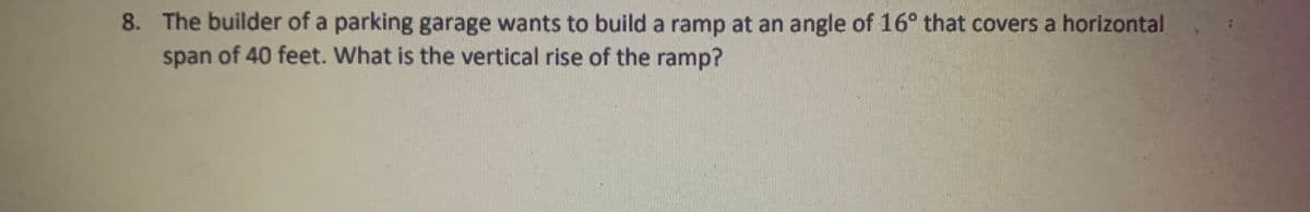 8. The builder of a parking garage wants to build a ramp at an angle of 16° that covers a horizontal
span of 40 feet. What is the vertical rise of the ramp?