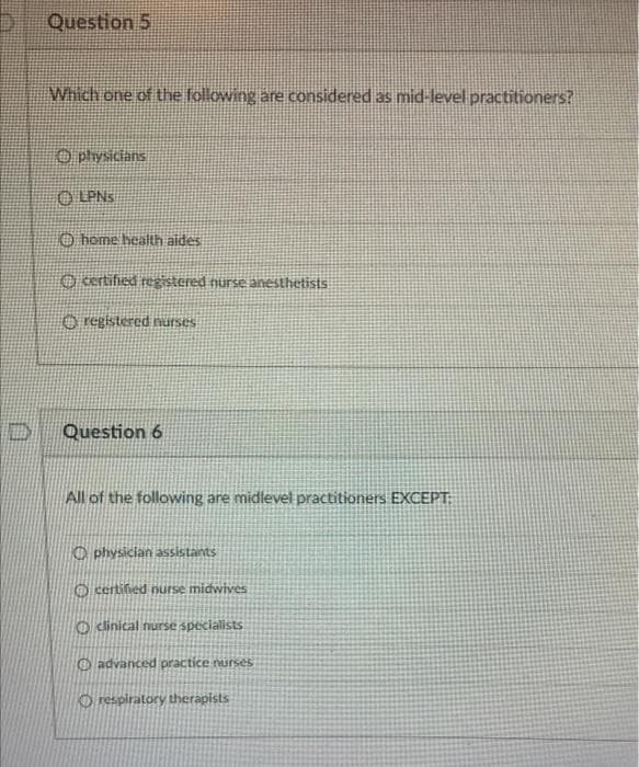 D
D
Question 5
Which one of the following are considered as mid-level practitioners?
physicians
ⒸLPNS
home health aides
certified registered nurse anesthetists
registered nurses
Question 6
All of the following are midlevel practitioners EXCEPT:
Ophysician assistants
certified nurse midwives
clinical nurse specialists
advanced practice nurses
Orespiratory therapists