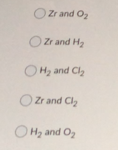 O Zr and O2
O Zr and H2
O H2 and Cl2
Zr and Cl2
O H2 and O2
