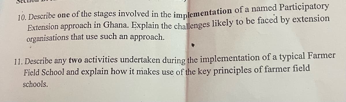 10. Describe one of the stages involved in the implementation of a named Participatory
Extension approach in Ghana. Explain the challenges likely to be faced by extension
organisations that use such an approach.
11. Describe any two activities undertaken during the implementation of a typical Farmer
Field School and explain how it makes use of the key principles of farmer field
schools.
