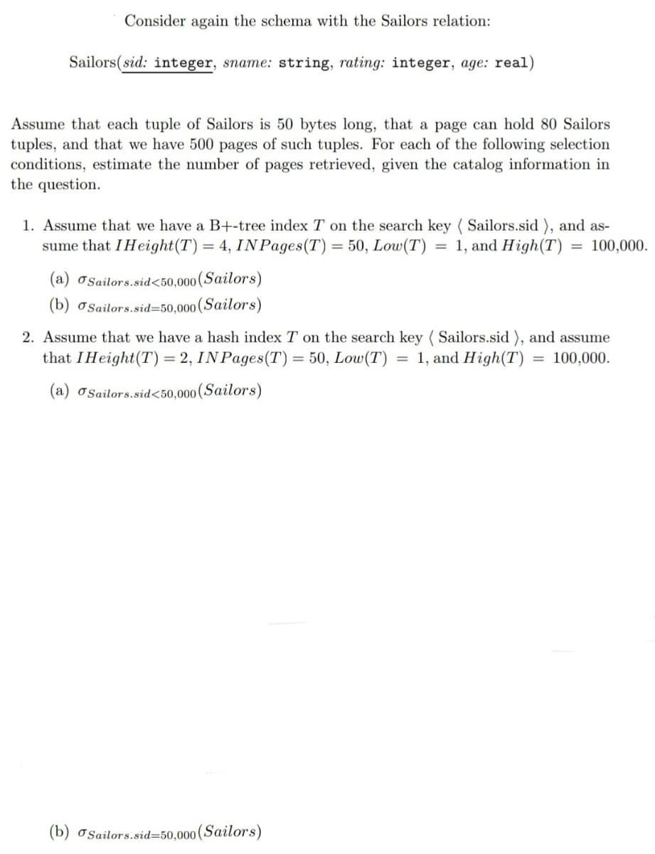 Consider again the schema with the Sailors relation:
Sailors(sid: integer, sname: string, rating: integer, age: real)
Assume that each tuple of Sailors is 50 bytes long, that a page can hold 80 Sailors
tuples, and that we have 500 pages of such tuples. For each of the following selection
conditions, estimate the number of pages retrieved, given the catalog information in
the question.
1. Assume that we have a B+-tree index T on the search key (Sailors.sid), and as-
sume that I Height (T) = 4, INPages(T) = 50, Low (T) 1, and High (T)
= 100,000.
=
(a)
Sailors.sid<50,000 (Sailors)
(b) Sailors.sid=50,000 (Sailors)
2. Assume that we have a hash index T on the search key (Sailors.sid), and assume
that I Height (T) = 2, INPages(T) = 50, Low (T) = 1, and High (T) = 100,000.
(a) Sailors.sid<50,000
(Sailors)
(b) Sailors.sid=50,000 (Sailors)