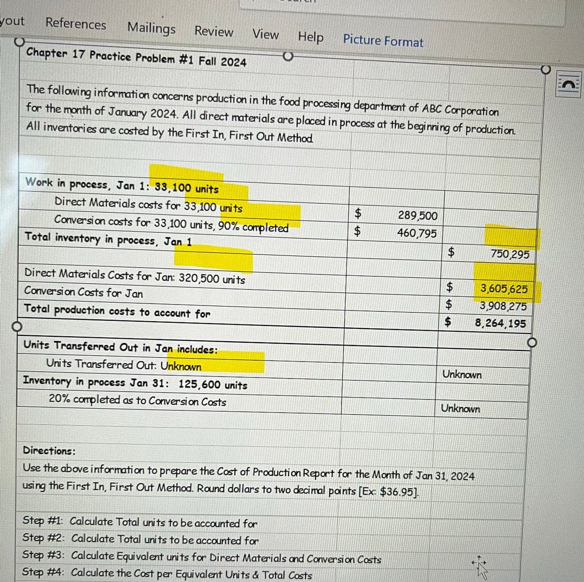 yout
References
Mailings
Review
View Help Picture Format
Chapter 17 Practice Problem #1 Fall 2024
The following information concerns production in the food processing department of ABC Corporation
for the month of January 2024. All direct materials are placed in process at the beginning of production.
All inventories are costed by the First In, First Out Method
Work in process, Jan 1: 33,100 units
Direct Materials costs for 33,100 units
Conversion costs for 33,100 units, 90% completed
Total inventory in process, Jan 1
Direct Materials Costs for Jan: 320,500 units
Conversion Costs for Jan
Total production costs to account for
Units Transferred Out in Jan includes:
Units Transferred Out: Unknown
Inventory in process Jan 31: 125,600 units
20% completed as to Conversion Costs
Directions:
A A
$
289,500
$
460,795
$
750,295
LA LA LA
$
3,605,625
$
3,908,275
$
8,264,195
Unknown
Unknown
Use the above information to prepare the Cost of Production Report for the Month of Jan 31, 2024
using the First In, First Out Method. Round dollars to two decimal points [Ex: $36.95].
Step #1: Calculate Total units to be accounted for
Step #2: Calculate Total units to be accounted for
Step #3: Calculate Equivalent units for Direct Materials and Conversion Costs
Step #4: Calculate the Cost per Equivalent Units & Total Costs