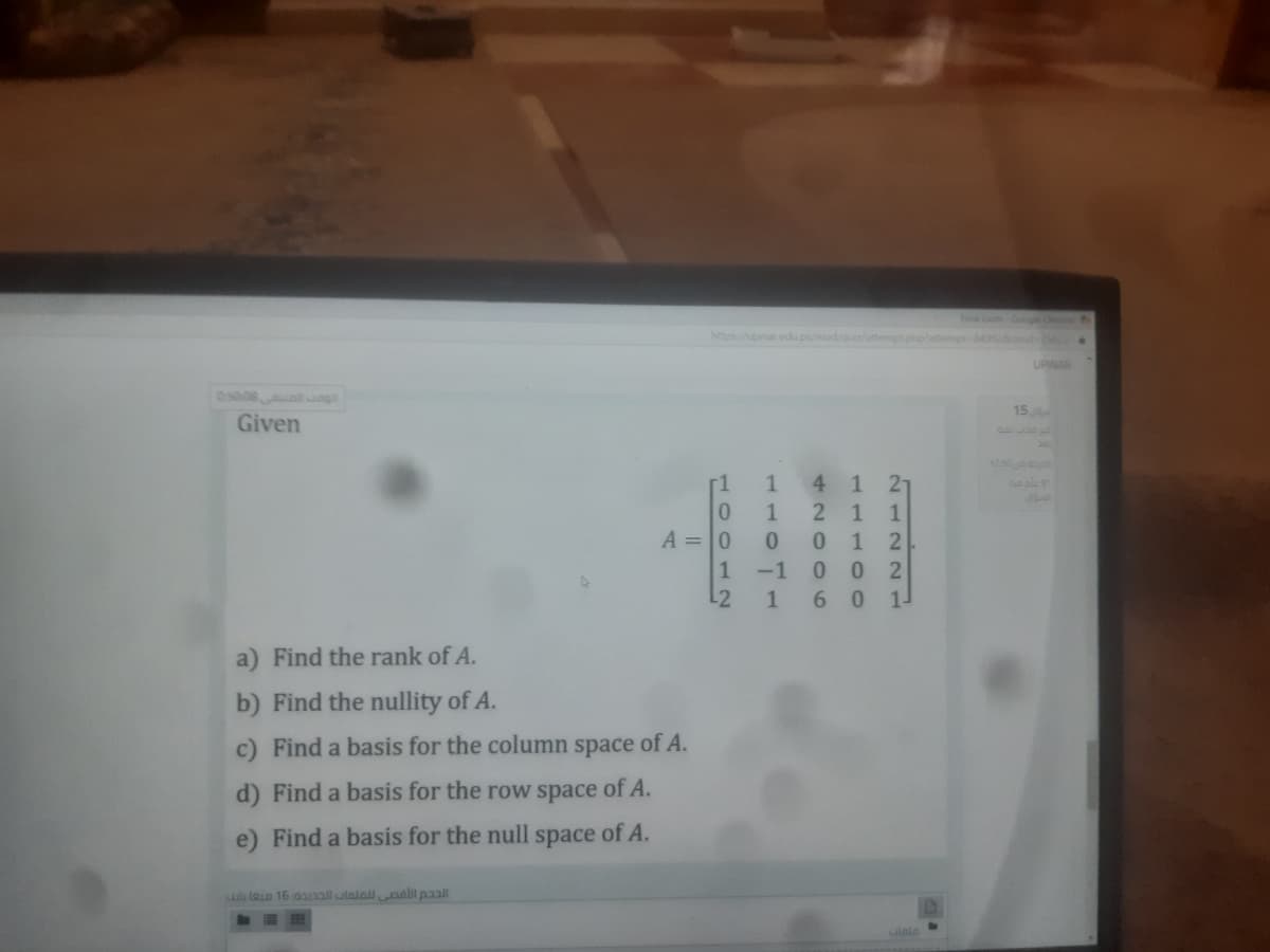 Googe C
mpt8492oid-2
UPINAR
05008 g
15
Given
1250
4 1 27
1
1 2
0 2
6 015
-1
L2
a) Find the rank of A.
b) Find the nullity of A.
c) Find a basis for the column space of A.
d) Find a basis for the row space of A.
e) Find a basis for the null space of A.
ulu lao 16 aall ulalallaall paal
O O6
110
100 12
