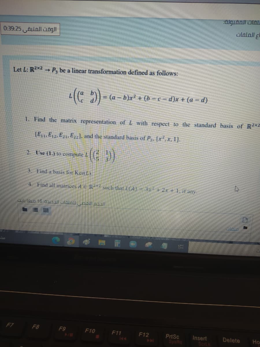 algianil alau
اع الملفات
0:39:25 ainll ungl
Let L: R2x2 → P, be a linear transformation defined as follows:
L((* 9)- (a – b)x² + (b = ¢ = d}x + (a – d)
1 Find the matrix representation of L with respect to the standard basis of R2x2
[E,1,E, 2, E21,E2zl, and the standard basis of Py {x²x1].
2. Use (1.) to compute L
3. Find a basis for Kert L)
4. Find all malrices A E R? such that L(A) = 3x² + 2x+1. if any
Ouloin 16 0yiil Jlaloll, noll pill
F7
F8
F9
F10
F11
F12
PrtSc
SysRq
Insert
Scrl
Delete
Ho
144
