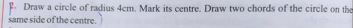 P. Draw a circle of radius 4cm. Mark its centre. Draw two chords of the circle on the
same side of the centre.
