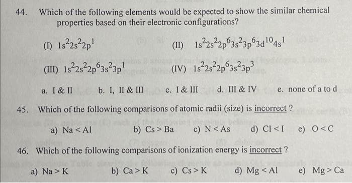 44. Which of the following elements would be expected to show the similar chemical
properties based on their electronic configurations?
(1) 1s²2s²2p¹
1s²2s²2p 3s²3p 3d 1¹04s¹
(II)
(III) 1s²2s²2p 3s²3p¹
(IV) Is²2s²2p 3s²3p³
c. I & III
a. I & II b. I, II & III
45. Which of the following comparisons of atomic radii (size) is incorrect?
c) N < As
a) Na < Al
b) Cs > Ba
46. Which of the following comparisons of ionization energy is incorrect?
a) Na> K
b) Ca> K
c) Cs > K
d) Mg < Al
d. III & IV e. none of a to d
d) CI <I e) O<C
e) Mg > Ca