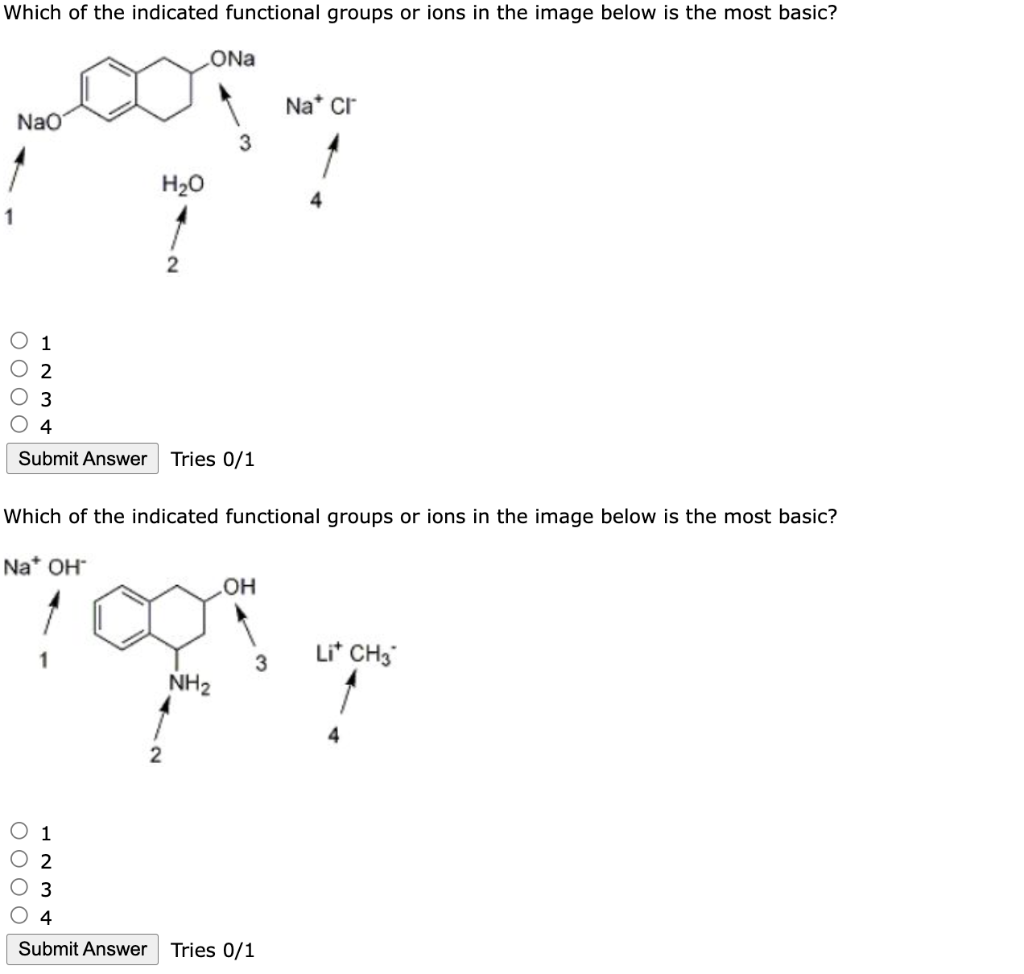 Which of the indicated functional groups or ions in the image below is the most basic?
NaO
O O O O
2
O 3
H₂O
0000
123.
2
4
Submit Answer Tries 0/1
ONa
2
Which of the indicated functional groups or ions in the image below is the most basic?
Na* OH
3
NH₂
OH
3
Na* Cr
4
Submit Answer Tries 0/1
Lit CH3