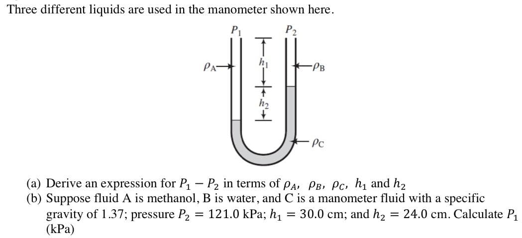 Three different liquids are used in the manometer shown here.
P₁
P2
PA
T
h₁
+++++
-PB
Pc
(a) Derive an expression for P₁
P₂ in terms of PA, PB, PC, h₁ and h₂
(b) Suppose fluid A is methanol, B is water, and C is a manometer fluid with a specific
gravity of 1.37; pressure P₂ = 121.0 kPa; h₁
24.0 cm. Calculate P₁
(kPa)
=
30.0 cm; and h₂
=