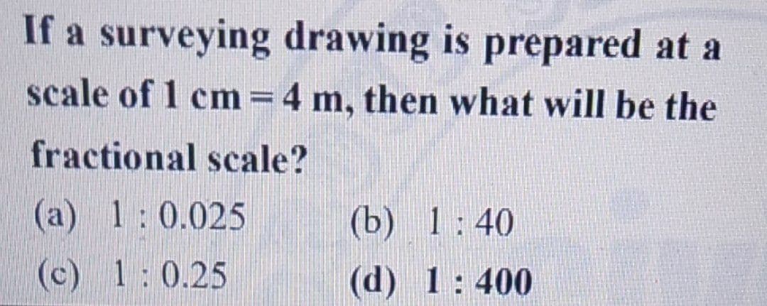 If a surveying drawing is prepared at a
scale of 1 cm = 4 m, then what will be the
-
fractional scale?
(a) 1: 0.025
(c)
1:0.25
(b) 1:40
(d) 1:400