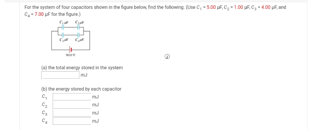 For the system of four capacitors shown in the figure below, find the following. (Use C, = 5.00 µF, C, = 1.00 µF, C2 = 4.00 µF, and
C4 = 7.00 µF for the figure.)
CzuF
90.0 V
(a) the total energy stored in the system
mJ
(b) the energy stored by each capacitor
C,
mJ
C2
mJ
C3
mJ
C4
mJ
