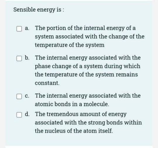 Sensible energy is:
a. The portion of the internal energy of a
system associated with the change of the
temperature of the system
b. The internal energy associated with the
phase change of a system during which
the temperature of the system remains
constant.
c. The internal energy associated with the
atomic bonds in a molecule.
d. The tremendous amount of energy
associated with the strong bonds within
the nucleus of the atom itself.