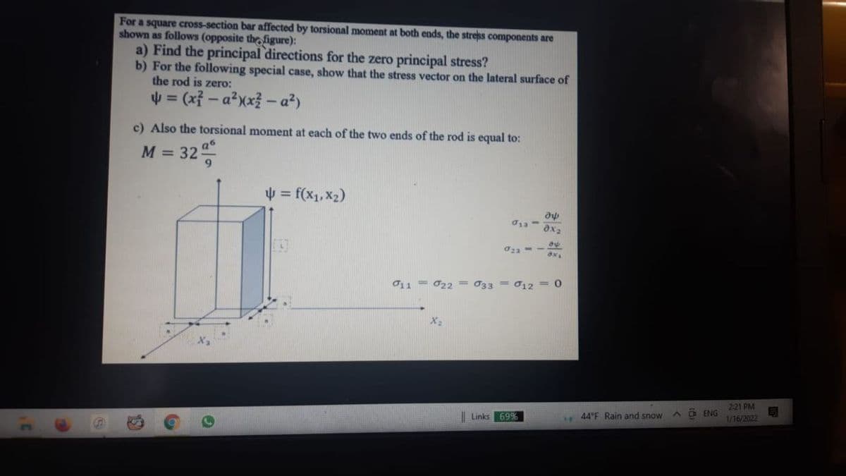 For a square cross-section bar affected by torsional moment at both ends, the stress components are
shown as follows (opposite the figure):
a) Find the principal directions for the zero principal stress?
b) For the following special case, show that the stress vector on the lateral surface of
the rod is zero:
4 = (xỉ – a?xx? - a²)
%3D
c) Also the torsional moment at each of the two ends of the rod is equal to:
M =
32
4 = f(x1, X2)
ax2
011 = 022= 033 = 012 = 0
X2
221 PM
Links 69%
44°F Rain and snow
ENG
1/16/2022
