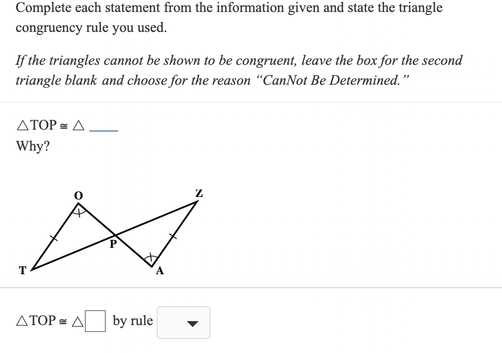 Complete each statement from the information given and state the triangle
congruency
rule
you
used.
If the triangles cannot be shown to be congruent, leave the box for the second
triangle blank and choose for the reason “CanNot Be Determined."
ATOP = A
Why?
Z
T
ΔΤΟΡ Δ
by rule
▼
