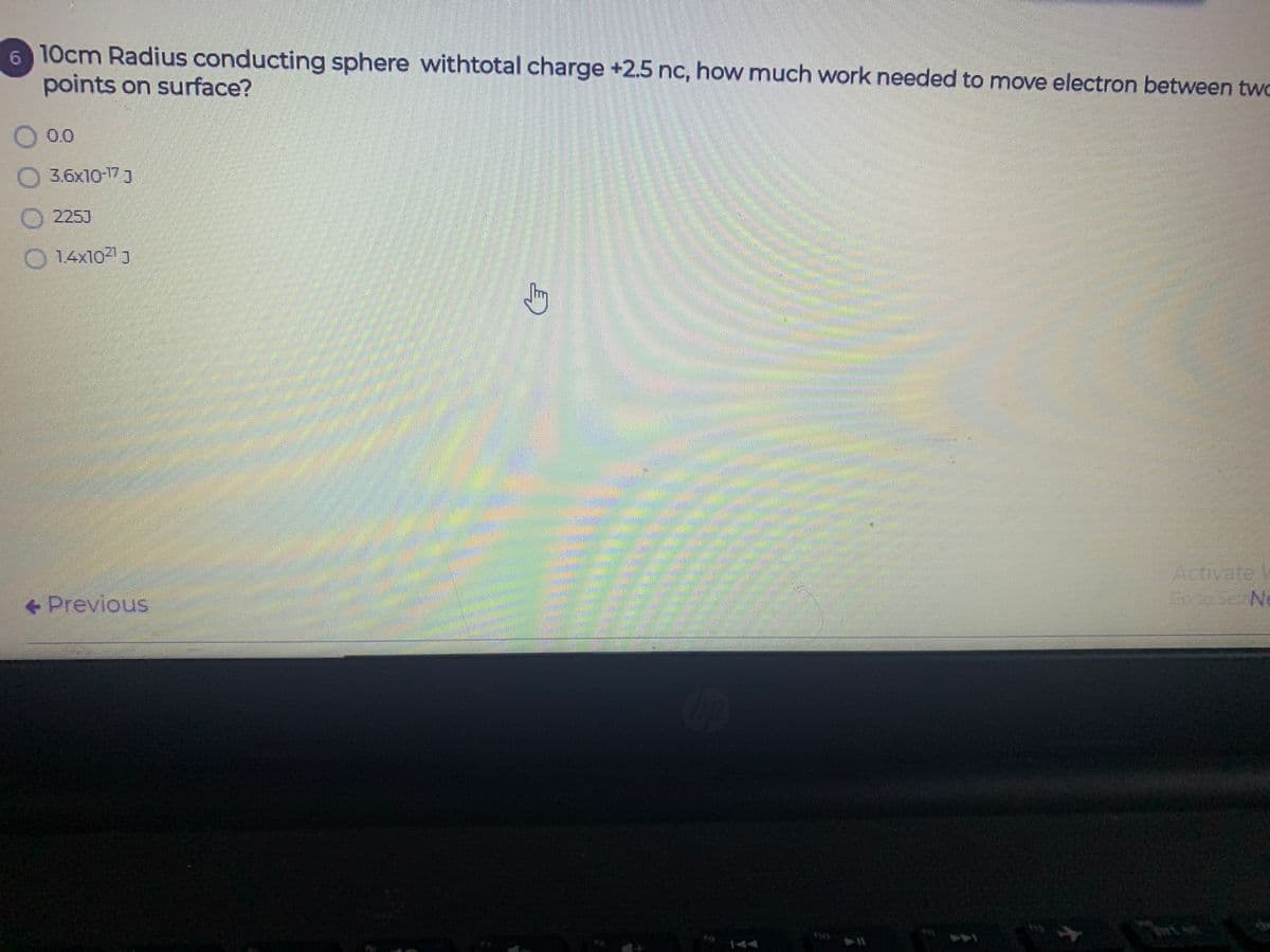 6 10cm Radius conducting sphere withtotal charge +2.5 nc, how much work needed to move electron between two
points on surface?
0.0
3.6x10-173
2253
14x10 J
Activate
Se Ne
+ Previous
144
