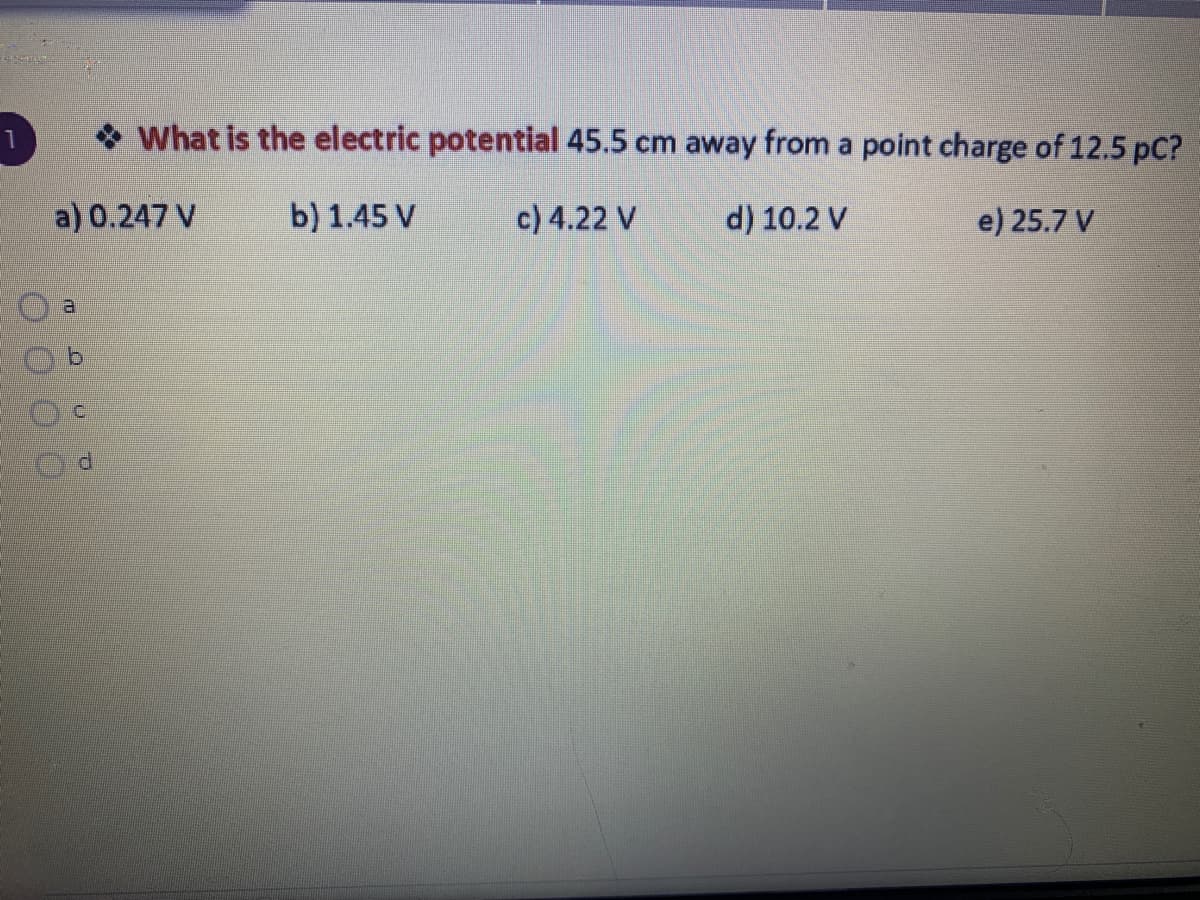 * What is the electric potential 45.5 cm away from a point charge of 12.5 pC?
a) 0.247 V
b) 1.45 V
c) 4.22 V
d) 10.2 V
e) 25.7 V
a.
d.
