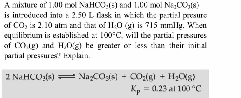 A mixture of 1.00 mol NaHCO3(s) and 1.00 mol Na,CO3(s)
is introduced into a 2.50 L flask in which the partial presure
of CO2 is 2.10 atm and that of H2O (g) is 715 mmHg. When
equilibrium is established at 100°C, will the partial pressures
of CO2(g) and H20(g) be greater or less than their initial
partial pressures? Explain.
2 NaHCO3(s) = NażCO3{s) + CO2(g) + H2O(g)
Kp = 0.23 at 100 °C
