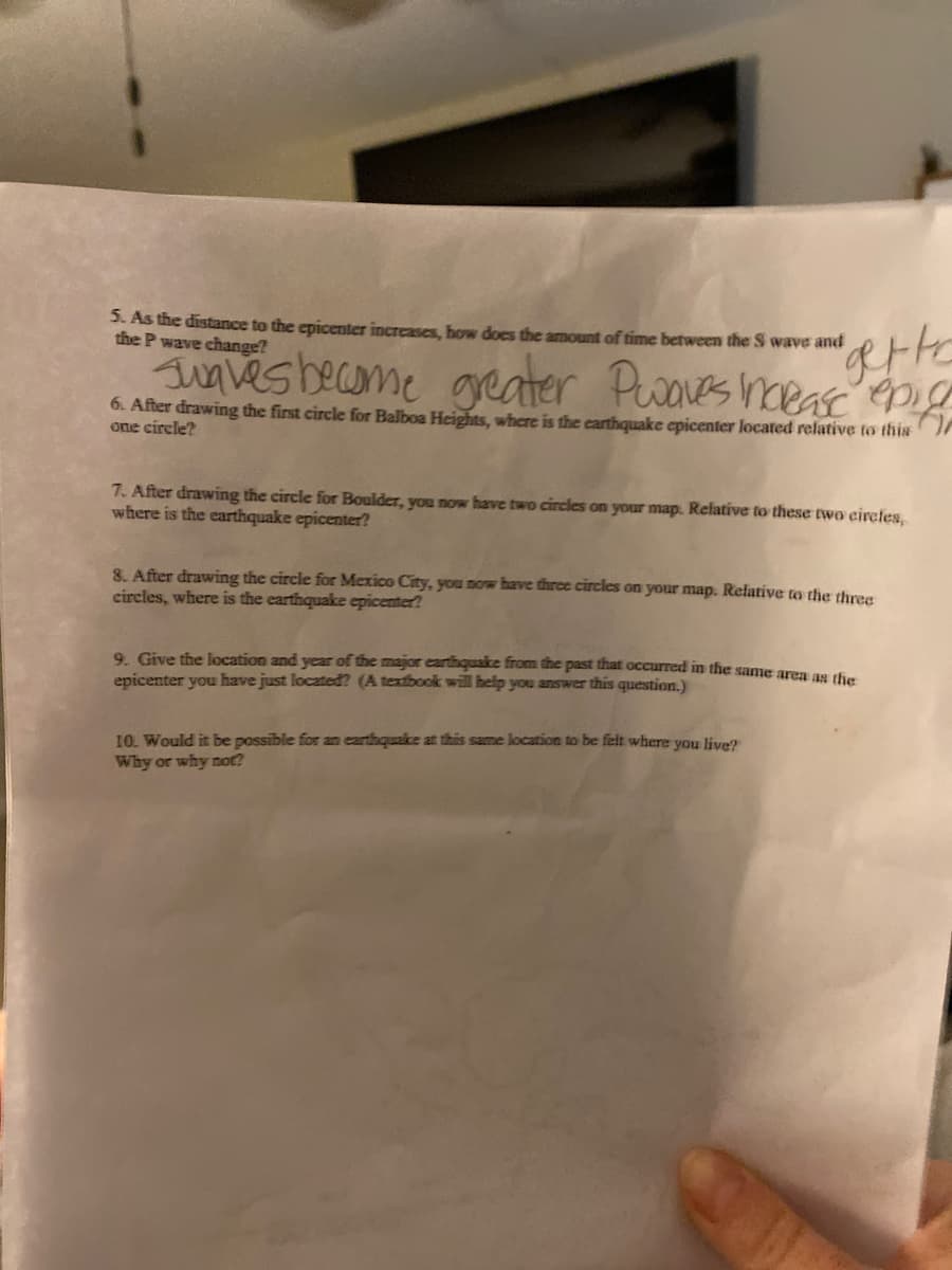 3. As the distance to the epicenter increases, how does the amount of time between the S wave and
the P wave change?
ugves become geater Pwoves heea epig
6. After drawing the first circle for Balboa Heights, where is the carthquake epicenter located relative to this'
one circle?
7. After drawing the circle for Boulder, you now have two circles on your map. Relative to these two circtes,
where is the earthquake epicenter?
8. After drawing the circle for Mexico City, you now have thrce circles on your map. Relative to the three
circles, where is the earthquake epicenter?
9. Give the location and year of the major earthquake from the past that occurred in the same aren an d
epicenter you have just located? (A textbook will help you answer this question.)
10. Would it be possible for an earthquake at this same location to be felt where you live?
Why or why not?
