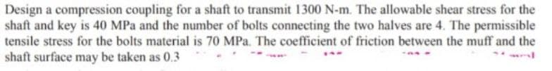 Design a compression coupling for a shaft to transmit 1300 N-m. The allowable shear stress for the
shaft and key is 40 MPa and the number of bolts connecting the two halves are 4. The permissible
tensile stress for the bolts material is 70 MPa. The coefficient of friction between the muff and the
shaft surface may be taken as 0.3
