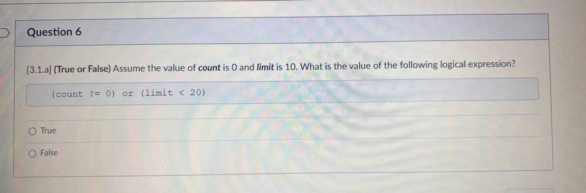 Question 6
[3.1.a] (True or False) Assume the value of count is 0 and limit is 10. What is the value of the following logical expression?
(count != 0) or (limit < 20)
O True
O False
