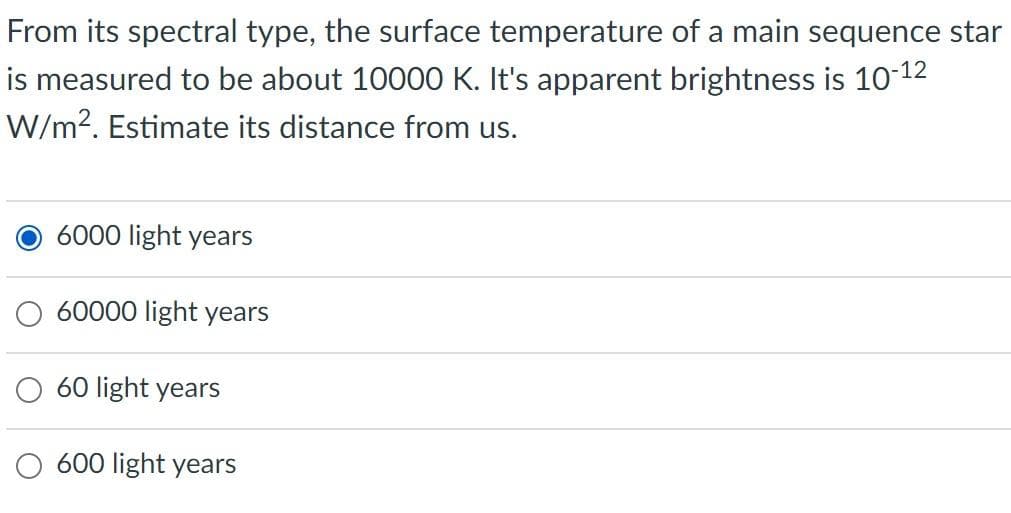 From its spectral type, the surface temperature of a main sequence star
is measured to be about 10000 K. It's apparent brightness is 10-12
W/m?. Estimate its distance from us.
O 6000 light years
60000 light years
60 light years
light years
