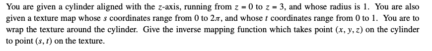 You are given a cylinder aligned with the z-axis, running from z = 0 to z = 3, and whose radius is 1. You are also
given a texture map whose s coordinates range from 0 to 2.7, and whose t coordinates range from 0 to 1. You are to
wrap the texture around the cylinder. Give the inverse mapping function which takes point (x, y, z) on the cylinder
to point (s, t) on the texture.
