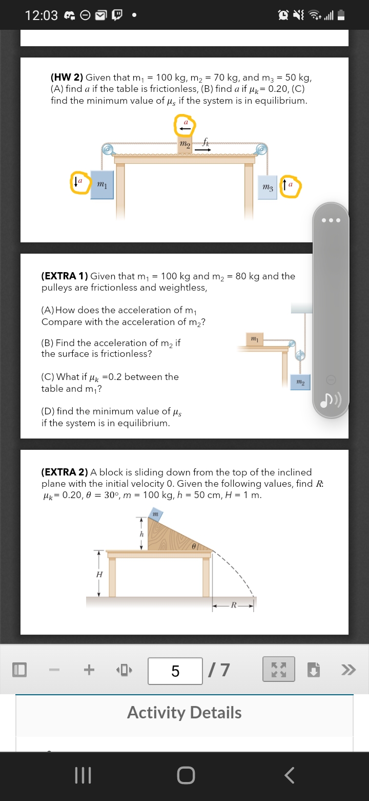 12:03 G O
(HW 2) Given that m, = 100 kg, m2 = 70 kg, and m3 = 50 kg,
(A) find a if the table is frictionless, (B) find a if µ= 0.20, (C)
find the minimum value of µs if the system is in equilibrium.
a
m3
(EXTRA 1) Given that m, = 100 kg and m2 = 80 kg and the
pulleys are frictionless and weightless,
(A) How does the acceleration of m,
Compare with the acceleration of m2?
(B) Find the acceleration of m, if
the surface is frictionless?
(C) What if u, =0.2 between the
table and m,?
(D) find the minimum value of u,
if the system is in equilibrium.
(EXTRA 2) A block is sliding down from the top of the inclined
plane with the initial velocity 0. Given the following values, find R:
Hx= 0.20, 0 = 30°, m = 100 kg, h = 50 cm, H = 1 m.
H
5
/7
Activity Details
II
