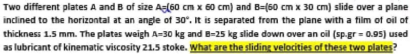 Two different plates A and B of size A=(60 cm x 60 cm) and B=(60 cm x 30 cm) slide over a plane
inclined to the horizontal at an angle of 30°. It is separated from the plane with a film of oil of
thickness 1.5 mm. The plates weigh A-30 kg and B-25 kg slide down over an oil (sp.gr = 0.95) used
as lubricant of kinematic viscosity 21.5 stoke. What are the sliding velocities of these two plates?