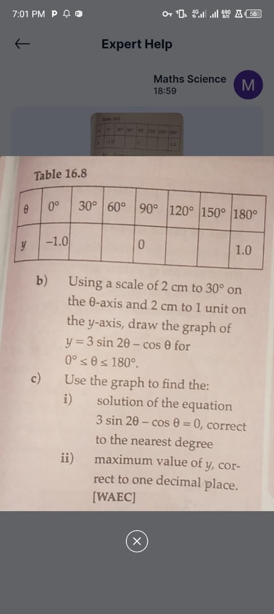 7:01 PM PDA
+ 4.690 56
Expert Help
Maths Science
18:59
M
Table 16.8
0 30 60 90 120 150 180
0
1.0
Table 16.8
8
0°
-1.0
y
b)
30° 60° 90° 120° 150° 180°
0
1.0
10
Using a scale of 2 cm to 30° on
the 0-axis and 2 cm to 1 unit on
the y-axis, draw the graph of
y=3 sin 20-cos e for
0° 0≤180°.
Use the graph to find the:
i)
ii)
solution of the equation
3 sin 20-cos 0 = 0, correct
to the nearest degree
maximum value of y, cor-
rect to one decimal place.
[WAEC]