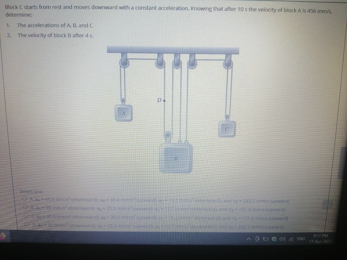 Block C starts from rest and moves downward with a constant acceleration. Knowing that after 10 s the velocity of block A is 456 mm/s.
determine:
1.
The accelerations of A, B, and C
2.
The velocity of block B after 4 s.
Select one:
OA.a=45.6 mm/s? (downward); ag 30.4 mm/5-(upwärd)i ac="5:2 mm/sn(oownward) and Ve 243.2 mm/s (upward)
B. a=38 mm/s (downward); ap 25.3 mm/s(upwaro); ac=12,7mm/s (downward): and Ve 101.3 mm/s (upward)
Orcas45.6 mm/s (downward); ag - 30.4 mm/s(upward): ac=15.2mm/s+(downwarc) and Ve
121,6 mm/s (upward)
20.a= 38 mm/s? (downward); ag = 25.3 mm/s? (upward) ac 12.7 ent /3- (dovinward): and Va - 202.7 mm/s (upward)
9:17 PM
ENG
17-Apr-2021
