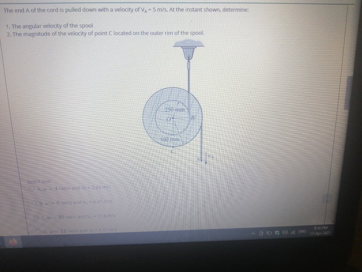 The end A of the cord is pulled down with a velocity of V=5 m/s. At the instant shown, determine:
1. The angular velocity of the spool
2. The magnitude of the velocity of point C located on the outer rim of the spool.
250 mm
500 mm.
select one:
OA.w
4 rad/s and Ve= 2.24 m/s
O B.w= 8 radis and Ve= 4.47 m/s
20 rad/s and V-11.8 m/s
916 PM
O D.w= 12 rad/s and Vc= 6.71 m/s
A OO e d ENG
17-Apr-2021
