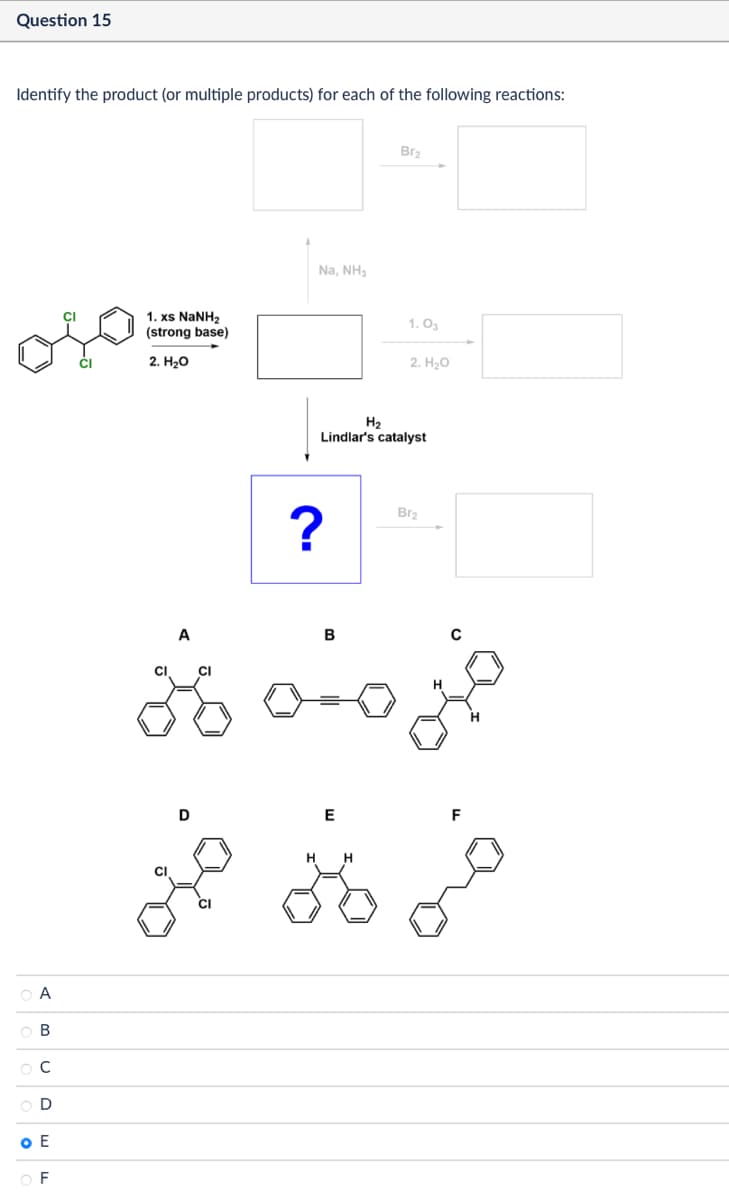 Question 15
Identify the product (or multiple products) for each of the following reactions:
ОА
ов
000
C
D
O E
OF
1. xs NaNH,
(strong base)
2. H₂O
Na, NH3
Br2
1.03
2. H₂O
H2
Lindlar's catalyst
?
Br2
A
CI
B
خبر منه لاني
H
D
E
H H
F
oão do dia