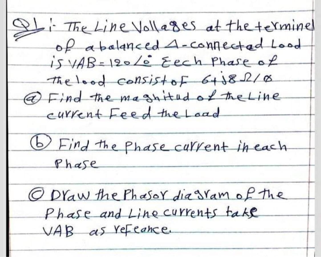 i The Line Vollages at the terminel
of abalancedA-connected Lood
is VAB=120 Eech Phase of
the lood Consistof 64j82/8
@Find the maghitudof the Line
current Feed the Load
O Find the Phase current in each
Phase
O Draw the Phasor dia gram of the
Phase and Line currents take
VAB as refeance.
