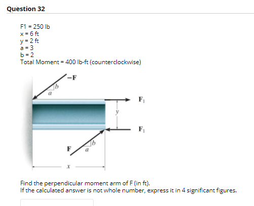 Question 32
F1 = 250 Ib
x = 6 ft
y = 2 ft
a = 3
b = 2
Total Moment = 400 lb-ft (counterclockwise)
-F
F1
Find the perpendicular moment arm of F (in ft).
If the calculated answer is not whole number, express it in 4 significant figures.
