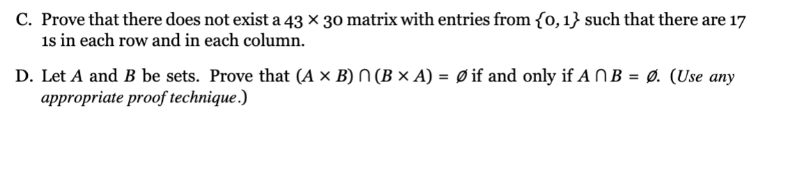 C. Prove that there does not exist a 43 × 30 matrix with entries from {0, 1} such that there are 17
is in each row and in each column.
D. Let A and B be sets. Prove that (A × B) ^ (B × A) = Ø if and only if ANB = Ø. (Use any
appropriate proof technique.)