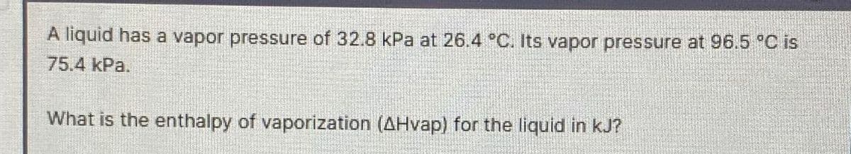 A liquid has a vapor pressure of 32.8 kPa at 26.4 °C. Its vapor pressure at 96.5 °C is
75.4 kPa.
What is the enthalpy of vaporization (AHvap) for the liquid in kJ?