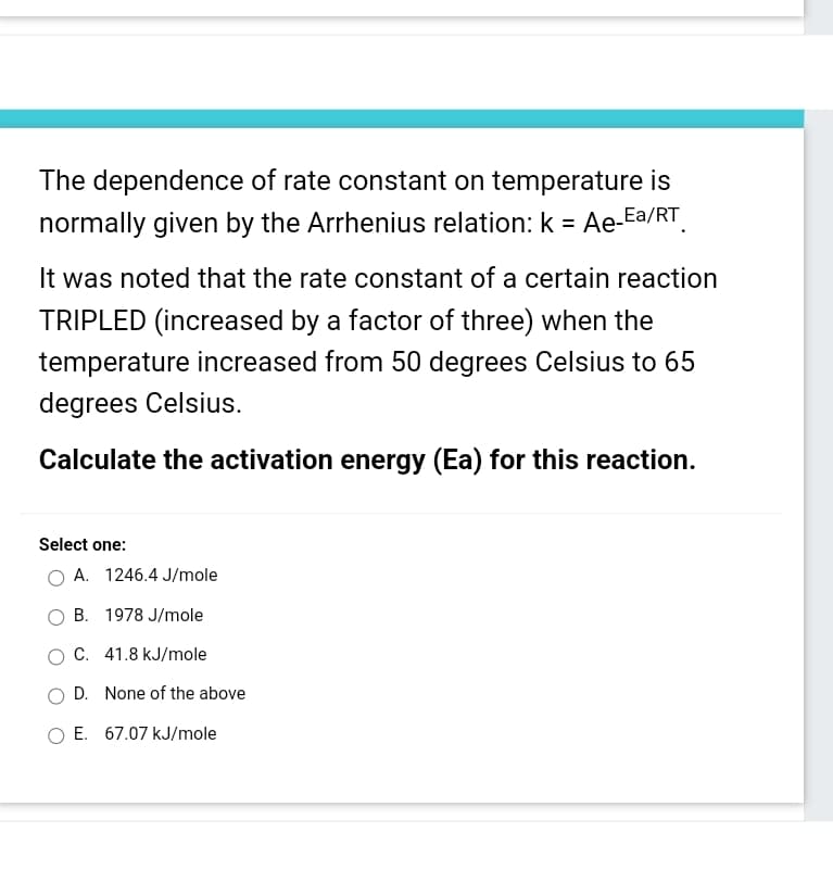 The dependence of rate constant on temperature is
normally given by the Arrhenius relation: k = Ae-Ea/RT
It was noted that the rate constant of a certain reaction
TRIPLED (increased by a factor of three) when the
temperature increased from 50 degrees Celsius to 65
degrees Celsius.
Calculate the activation energy (Ea) for this reaction.
Select one:
A. 1246.4 J/mole
B. 1978 J/mole
C. 41.8 kJ/mole
OD. None of the above
E. 67.07 kJ/mole