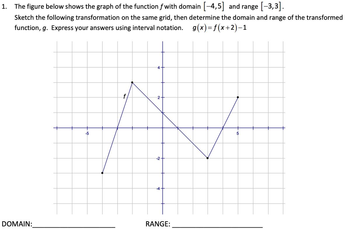 1.
The figure below shows the graph of the function f with domain |-4,5| and range -3,3|.
Sketch the following transformation on the same grid, then determine the domain and range of the transformed
function, g. Express your answers using interval notation.
g(x)=f(x+2)-1
4
2
-5
5
-2
4-
DOMAIN:
RANGE:
